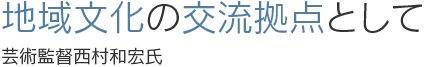 地域文化の交流拠点として　芸術監督西村和宏氏